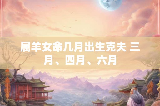 属羊女命几月出生克夫 三月、四月、六月