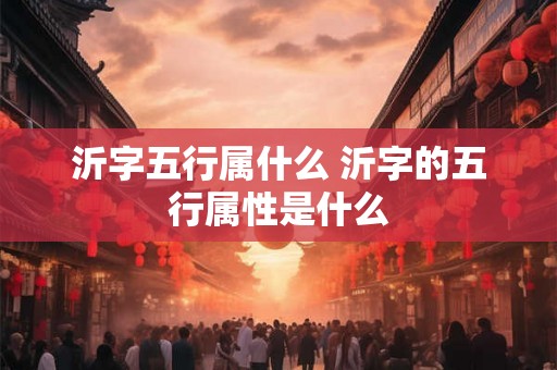 沂字五行属什么 沂字的五行属性是什么 沂字五行属什么 沂字的五行属性是什么