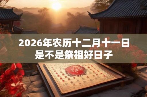 2026年农历十二月十一日是不是祭祖好日子 2026年农历十二月十一日是不是祭祖好日子