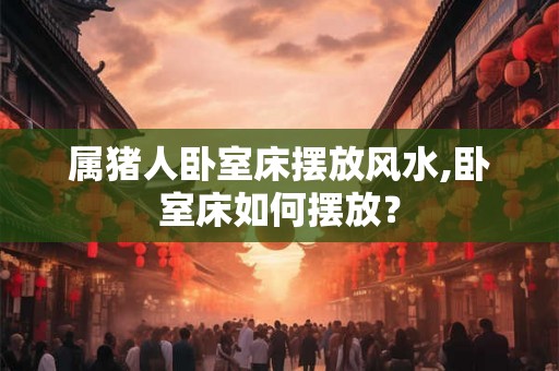 属猪人卧室床摆放风水,卧室床如何摆放？