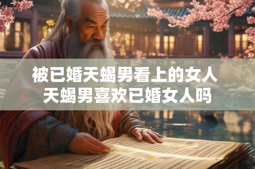 被已婚天蝎男看上的女人 天蝎男喜欢已婚女人吗
