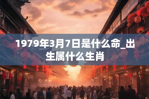 1979年3月7日是什么命_出生属什么生肖