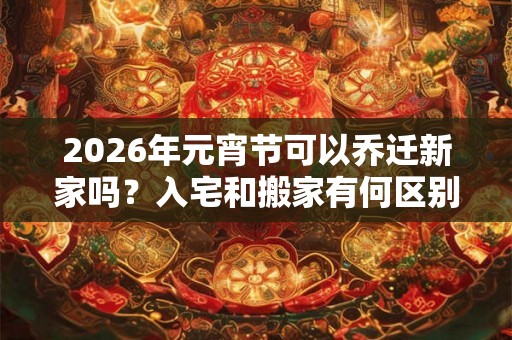 2026年元宵节可以乔迁新家吗？入宅和搬家有何区别？