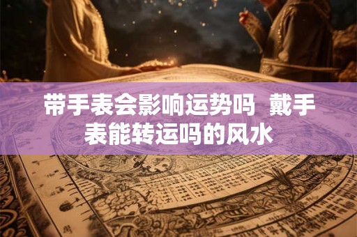 带手表会影响运势吗 戴手表能转运吗的风水 带手表会影响运势吗 戴手表能转运吗的风水