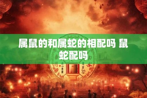 属鼠的和属蛇的相配吗 鼠蛇配吗 属鼠的和属蛇的相配吗 鼠蛇配吗