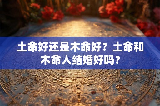 土命好还是木命好?土命和木命人结婚好吗? 土命好还是木命好?土命和木命人结婚好吗?