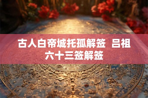 古人白帝城托孤解签 吕祖六十三签解签 古人白帝城托孤解签 吕祖六十三签解签