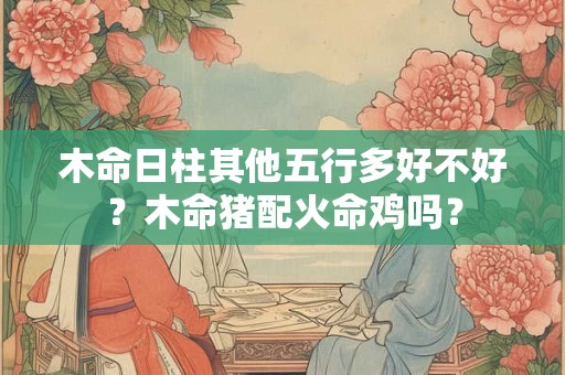 木命日柱其他五行多好不好？木命猪配火命鸡吗？