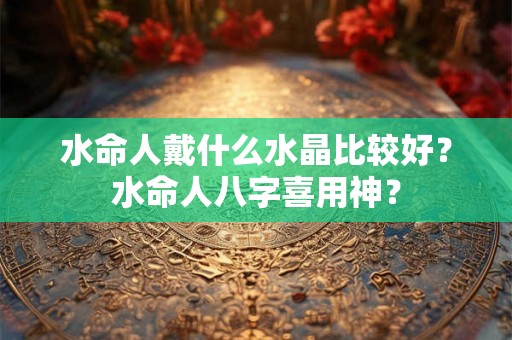 水命人戴什么水晶比较好？水命人八字喜用神？