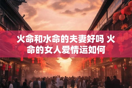火命和水命的夫妻好吗 火命的女人爱情运如何 火命和水命的夫妻好吗 火命的女人爱情运如何
