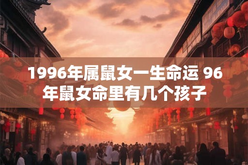 1996年属鼠女一生命运 96年鼠女命里有几个孩子 1996年属鼠女一生命运 96年鼠女命里有几个孩子