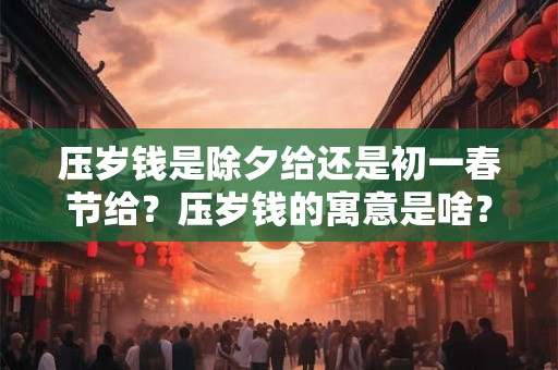 压岁钱是除夕给还是初一春节给？压岁钱的寓意是啥？