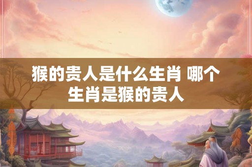 猴的贵人是什么生肖 哪个生肖是猴的贵人
