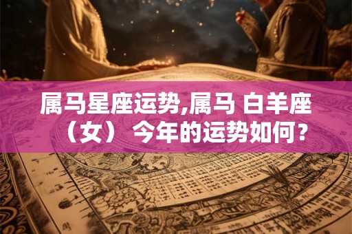 属马星座运势,属马 白羊座（女） 今年的运势如何？