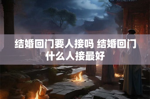 结婚回门要人接吗 结婚回门什么人接最好