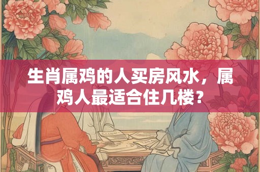 生肖属鸡的人买房风水，属鸡人最适合住几楼？