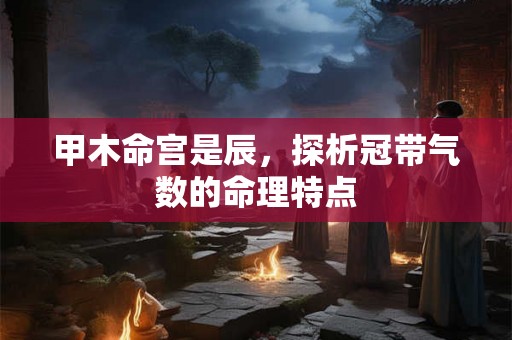 甲木命宫是辰，探析冠带气数的命理特点