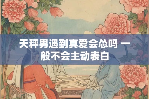 天秤男遇到真爱会怂吗 一般不会主动表白