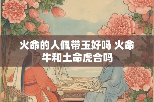 火命的人佩带玉好吗 火命牛和土命虎合吗 火命的人佩带玉好吗 火命牛和土命虎合吗