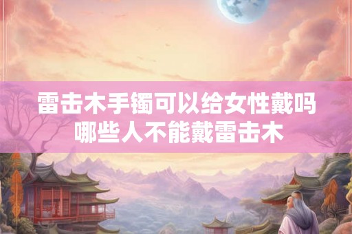 雷击木手镯可以给女性戴吗 哪些人不能戴雷击木