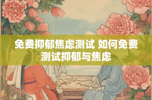 免费抑郁焦虑测试 如何免费测试抑郁与焦虑 免费抑郁焦虑测试 如何免费测试抑郁与焦虑