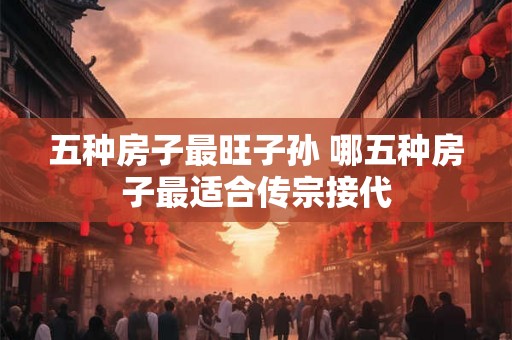 五种房子最旺子孙 哪五种房子最适合传宗接代