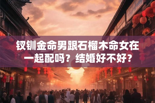 钗钏金命男跟石榴木命女在一起配吗?结婚好不好? 钗钏金命男跟石榴木命女在一起配吗?结婚好不好?
