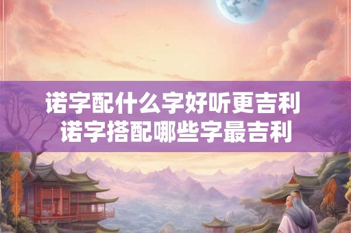 诺字配什么字好听更吉利 诺字搭配哪些字最吉利