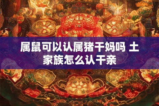 属鼠可以认属猪干妈吗 土家族怎么认干亲 属鼠可以认属猪干妈吗 土家族怎么认干亲