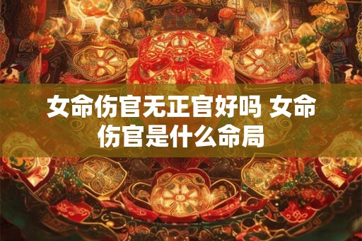 女命伤官无正官好吗 女命伤官是什么命局 女命伤官无正官好吗 女命伤官是什么命局