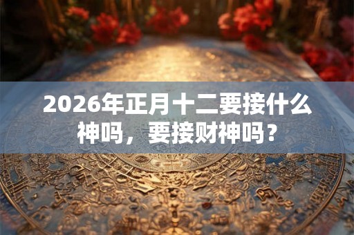 2026年正月十二要接什么神吗,要接财神吗? 2026年正月十二要接什么神吗,要接财神吗?