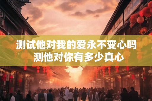 测试他对我的爱永不变心吗 测他对你有多少真心 测试他对我的爱永不变心吗 测他对你有多少真心