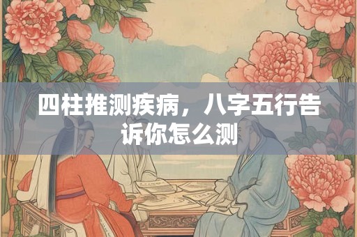 四柱推测疾病，八字五行告诉你怎么测