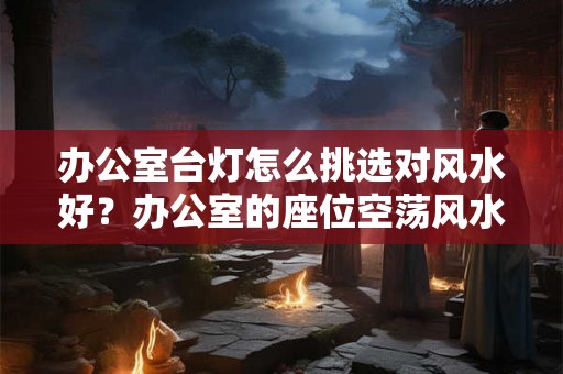 办公室台灯怎么挑选对风水好?办公室的座位空荡风水好吗? 办公室台灯怎么挑选对风水好?办公室的座位空荡风水好吗?