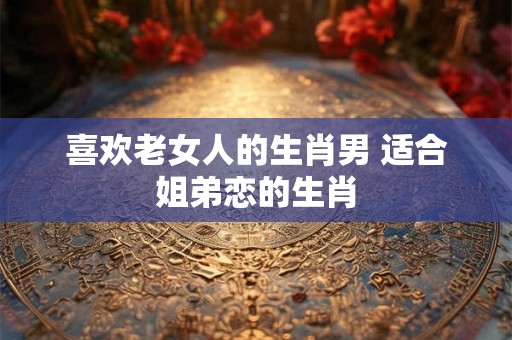 喜欢老女人的生肖男 适合姐弟恋的生肖