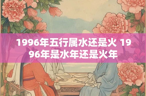 1996年五行属水还是火 1996年是水年还是火年