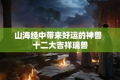 山海经中带来好运的神兽  十二大吉祥瑞兽