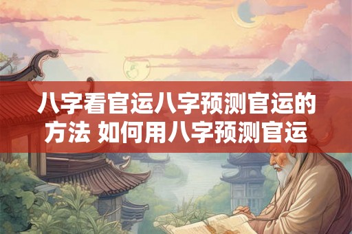 八字看官运八字预测官运的方法 如何用八字预测官运
