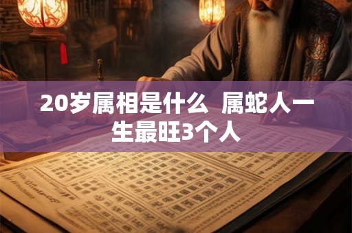 20岁属相是什么  属蛇人一生最旺3个人
