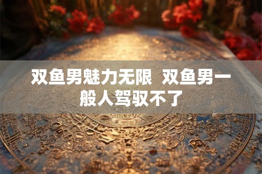 双鱼男魅力无限  双鱼男一般人驾驭不了