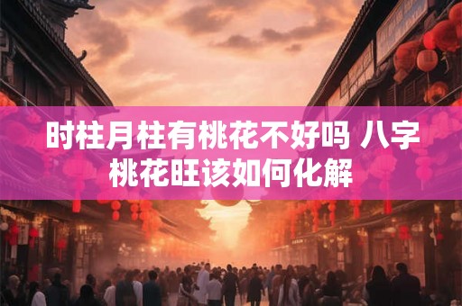 时柱月柱有桃花不好吗 八字桃花旺该如何化解 时柱月柱有桃花不好吗 八字桃花旺该如何化解