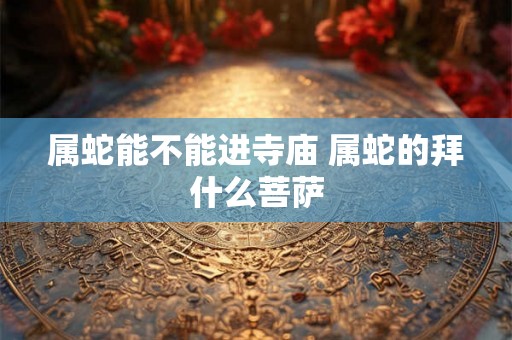 属蛇能不能进寺庙 属蛇的拜什么菩萨
