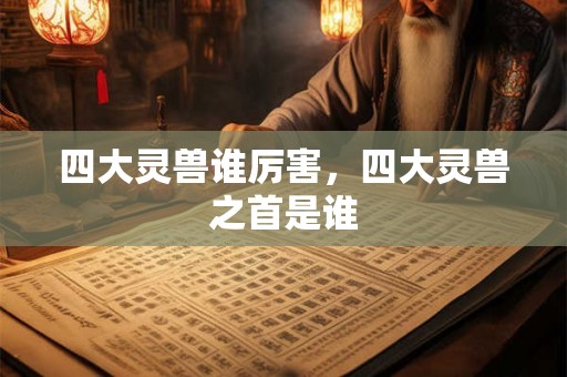 四大灵兽谁厉害,四大灵兽之首是谁 四大灵兽谁厉害,四大灵兽之首是谁