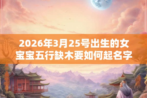 2026年3月25号出生的女宝宝五行缺木要如何起名字