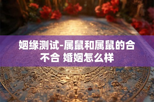 姻缘测试-属鼠和属鼠的合不合 婚姻怎么样 姻缘测试-属鼠和属鼠的合不合 婚姻怎么样