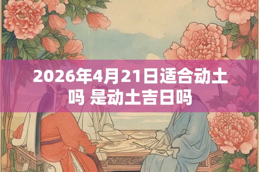 2026年4月21日适合动土吗 是动土吉日吗