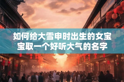 如何给大雪申时出生的女宝宝取一个好听大气的名字 如何给大雪申时出生的女宝宝取一个好听大气的名字
