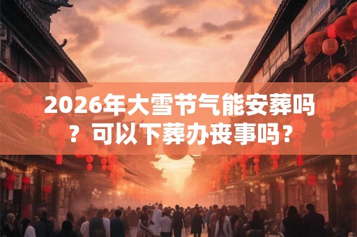 2026年大雪节气能安葬吗?可以下葬办丧事吗? 2026年大雪节气能安葬吗?可以下葬办丧事吗?
