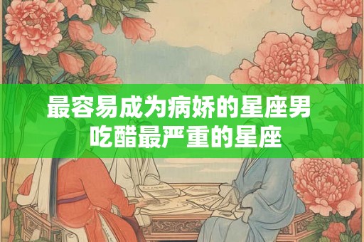 最容易成为病娇的星座男  吃醋最严重的星座