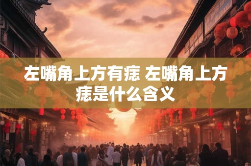 左嘴角上方有痣 左嘴角上方痣是什么含义